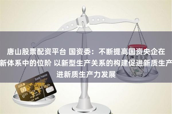 唐山股票配资平台 国资委：不断提高国资央企在国家创新体系中的位阶 以新型生产关系的构建促进新质生产力发展