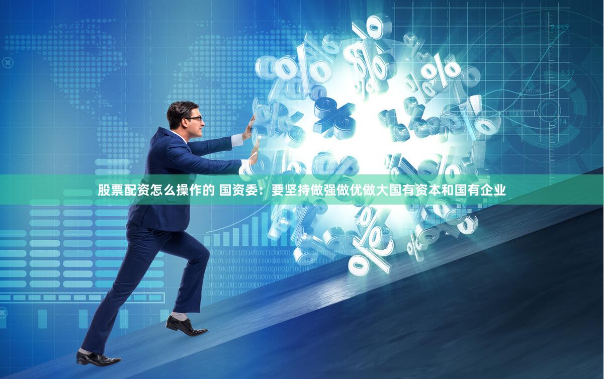 股票配资怎么操作的 国资委：要坚持做强做优做大国有资本和国有企业