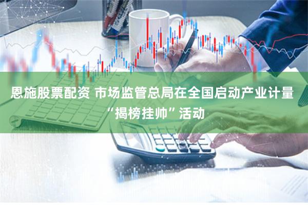 恩施股票配资 市场监管总局在全国启动产业计量 “揭榜挂帅”活动