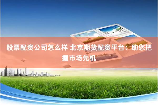 股票配资公司怎么样 北京期货配资平台：助您把握市场先机