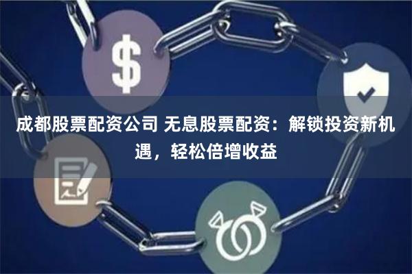 成都股票配资公司 无息股票配资：解锁投资新机遇，轻松倍增收益