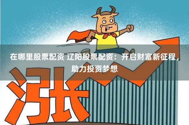 在哪里股票配资 辽阳股票配资：开启财富新征程，助力投资梦想