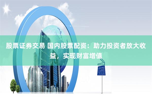 股票证券交易 国内股票配资:助力投资者放大收益,实现财富增值
