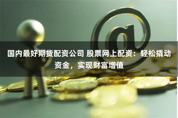 国内最好期货配资公司 股票网上配资：轻松撬动资金，实现财富增值