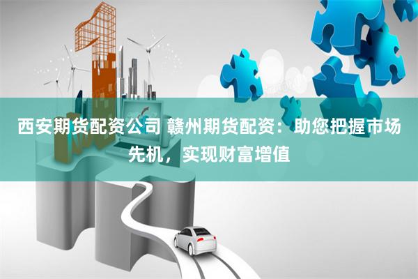 西安期货配资公司 赣州期货配资：助您把握市场先机，实现财富增值