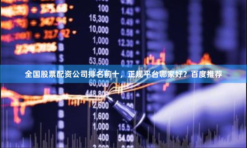 全国股票配资公司排名前十，正规平台哪家好？百度推荐