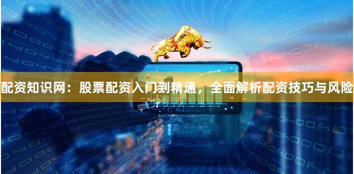 配资知识网：股票配资入门到精通，全面解析配资技巧与风险