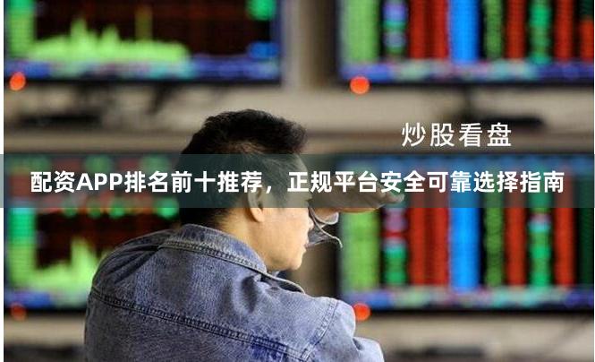 配资APP排名前十推荐，正规平台安全可靠选择指南